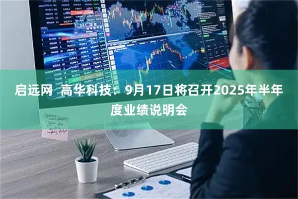 启远网  高华科技：9月17日将召开2025年半年度业绩说明会