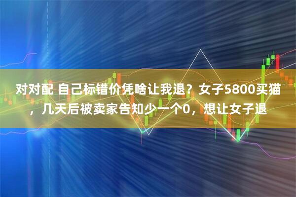 对对配 自己标错价凭啥让我退？女子5800买猫，几天后被卖家告知少一个0，想让女子退