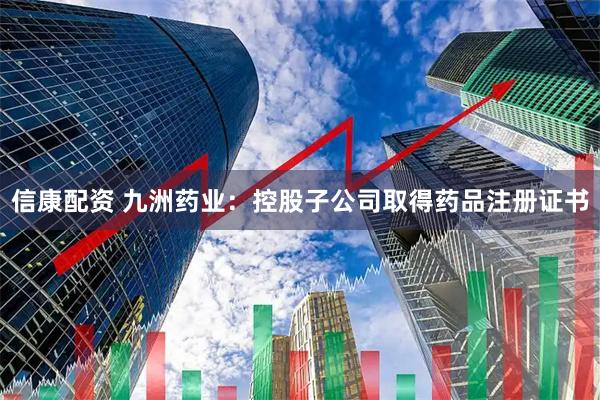 信康配资 九洲药业：控股子公司取得药品注册证书