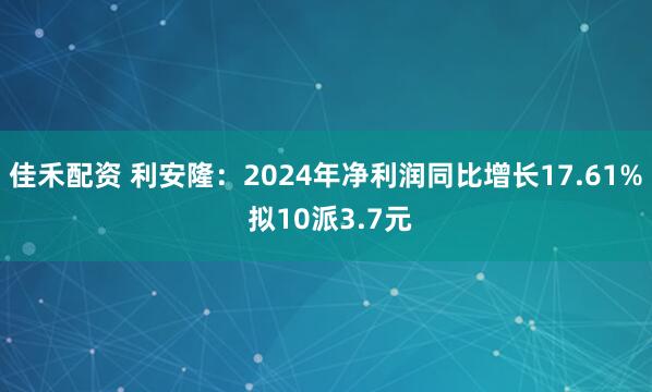 佳禾配资 利安隆：2024年净利润同比增长17.61% 拟10派3.7元