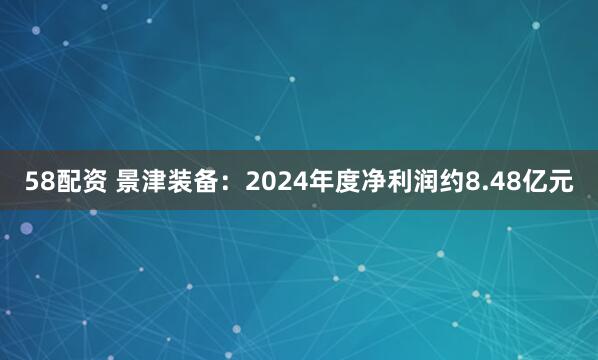 58配资 景津装备：2024年度净利润约8.48亿元