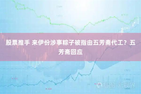 股票推手 来伊份涉事粽子被指由五芳斋代工？五芳斋回应