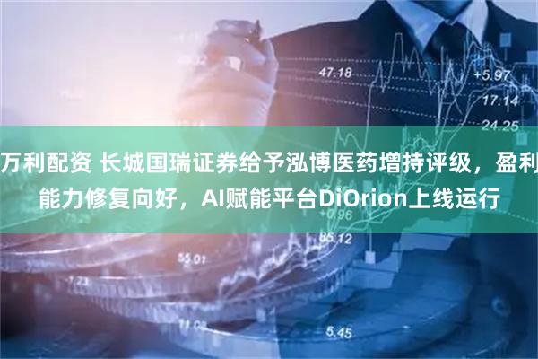 万利配资 长城国瑞证券给予泓博医药增持评级，盈利能力修复向好，AI赋能平台DiOrion上线运行