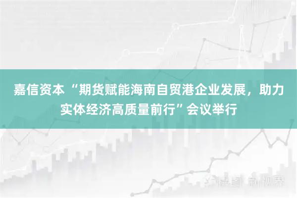 嘉信资本 “期货赋能海南自贸港企业发展，助力实体经济高质量前行”会议举行