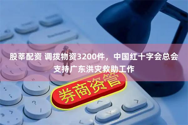 股莘配资 调拨物资3200件，中国红十字会总会支持广东洪灾救助工作