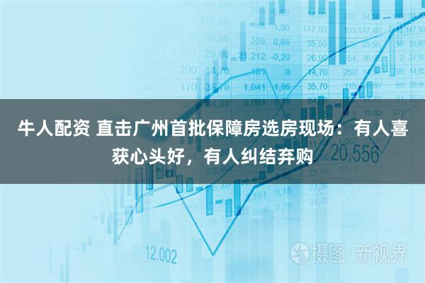 牛人配资 直击广州首批保障房选房现场：有人喜获心头好，有人纠结弃购