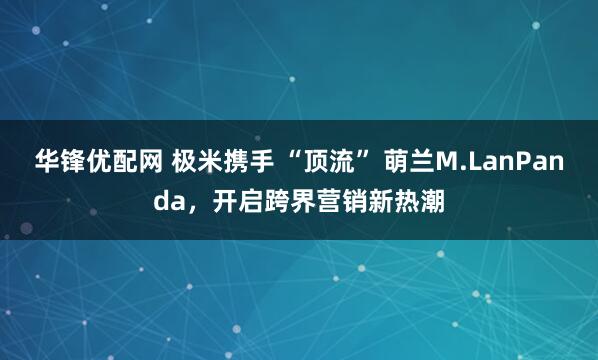 华锋优配网 极米携手 “顶流” 萌兰M.LanPanda，开启跨界营销新热潮