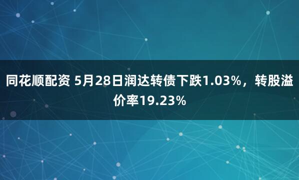 同花顺配资 5月28日润达转债下跌1.03%，转股溢价率19.23%