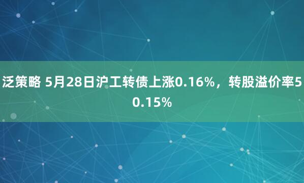 泛策略 5月28日沪工转债上涨0.16%，转股溢价率50.15%