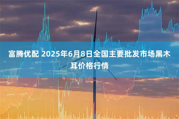 富腾优配 2025年6月8日全国主要批发市场黑木耳价格行情