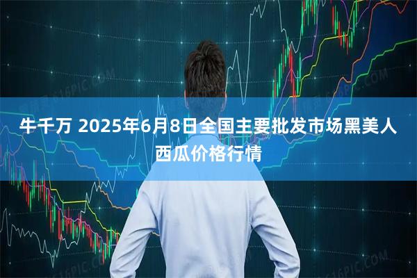 牛千万 2025年6月8日全国主要批发市场黑美人西瓜价格行情