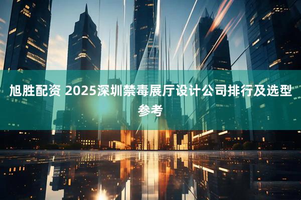 旭胜配资 2025深圳禁毒展厅设计公司排行及选型参考
