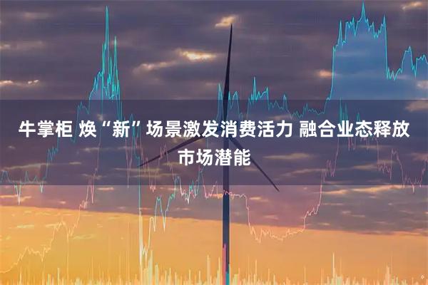 牛掌柜 焕“新”场景激发消费活力 融合业态释放市场潜能