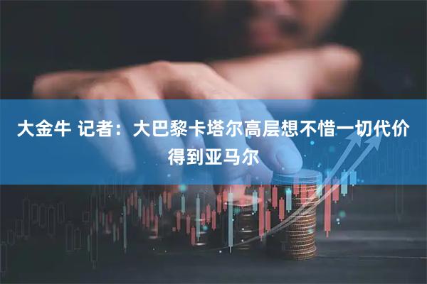 大金牛 记者：大巴黎卡塔尔高层想不惜一切代价得到亚马尔