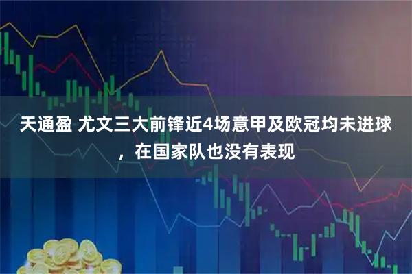 天通盈 尤文三大前锋近4场意甲及欧冠均未进球，在国家队也没有表现