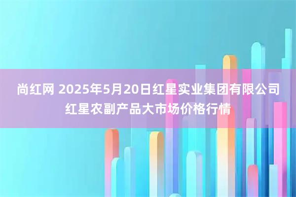 尚红网 2025年5月20日红星实业集团有限公司红星农副产品大市场价格行情