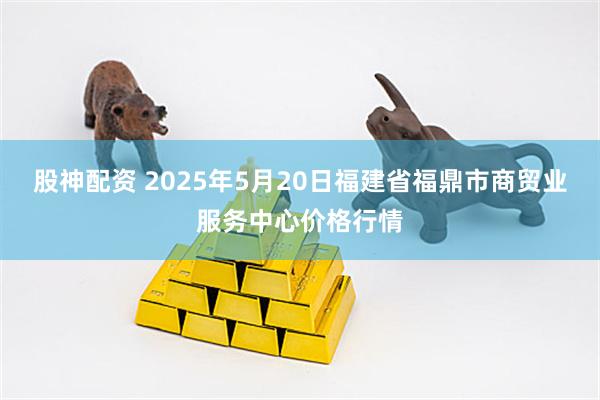 股神配资 2025年5月20日福建省福鼎市商贸业服务中心价格行情