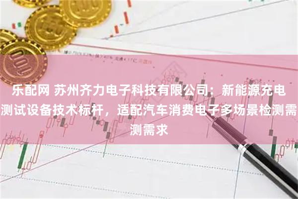 乐配网 苏州齐力电子科技有限公司：新能源充电枪测试设备技术标杆，适配汽车消费电子多场景检测需求