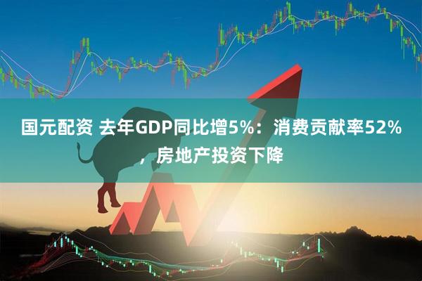 国元配资 去年GDP同比增5%：消费贡献率52%，房地产投资下降