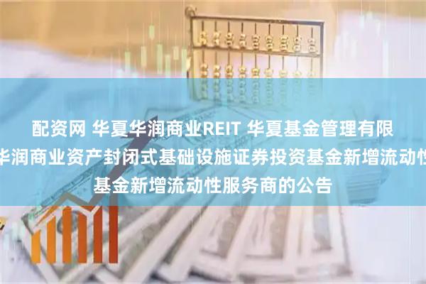 配资网 华夏华润商业REIT 华夏基金管理有限公司关于华夏华润商业资产封闭式基础设施证券投资基金新增流动性服务商的公告
