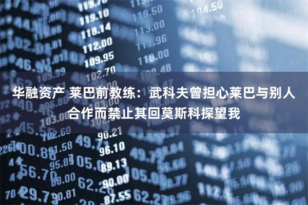 华融资产 莱巴前教练：武科夫曾担心莱巴与别人合作而禁止其回莫斯科探望我