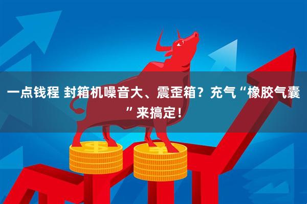一点钱程 封箱机噪音大、震歪箱？充气“橡胶气囊”来搞定！