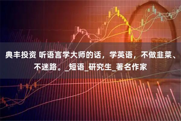 典丰投资 听语言学大师的话，学英语，不做韭菜、不迷路。_短语_研究生_著名作家