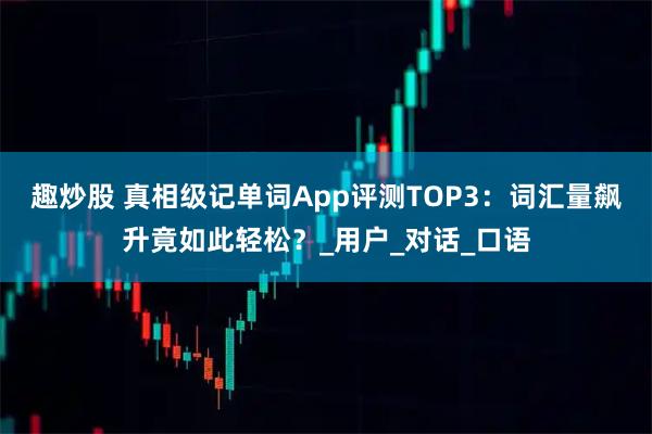 趣炒股 真相级记单词App评测TOP3：词汇量飙升竟如此轻松？_用户_对话_口语