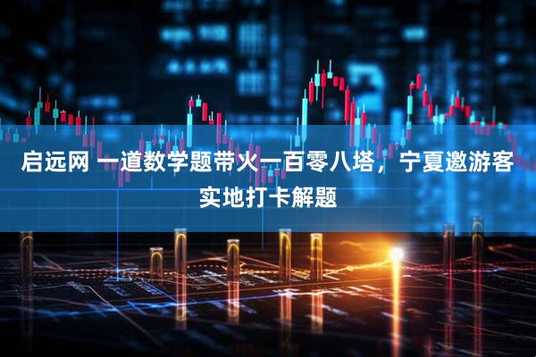 启远网 一道数学题带火一百零八塔，宁夏邀游客实地打卡解题