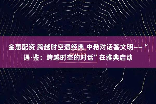 金惠配资 跨越时空遇经典 中希对话鉴文明——“遇·鉴：跨越时空的对话”在雅典启动